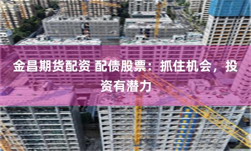 金昌期貨配資 配債股票：抓住機會，投資有潛力